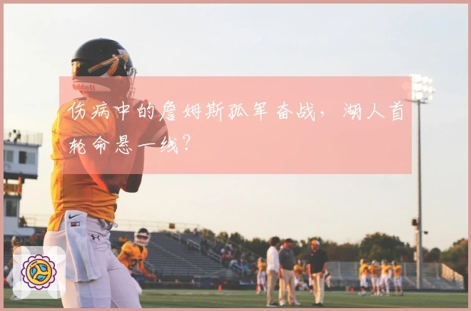 伤病中的詹姆斯孤军奋战，湖人首轮命悬一线？