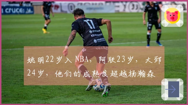 姚明22岁入 NBA，阿联23岁，大郅24岁，他们的成熟度超越杨瀚森