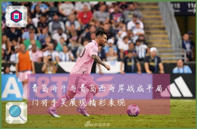 青岛海牛与青岛西海岸战成平局，门将李昊展现精彩表现
