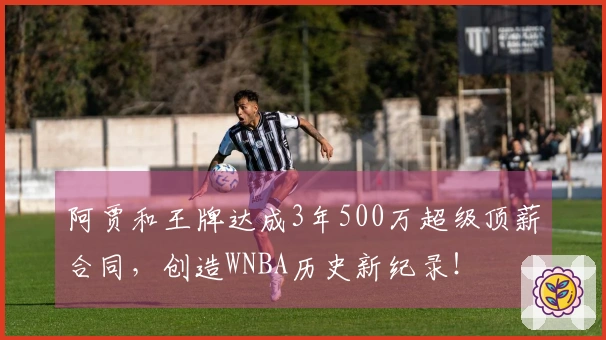 阿贾和王牌达成3年500万超级顶薪合同，创造WNBA历史新纪录！