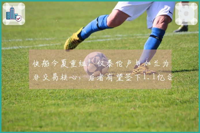 快船今夏重组！仅泰伦卢与加兰为非交易核心，后者有望签下1.1亿合同