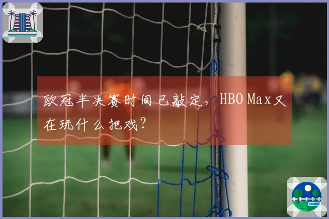 欧冠半决赛时间已敲定，HBO Max又在玩什么把戏？