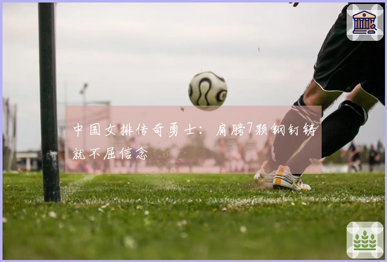 中国女排传奇勇士：肩膀7颗钢钉铸就不屈信念