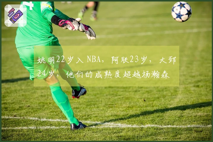 姚明22岁入 NBA，阿联23岁，大郅24岁，他们的成熟度超越杨瀚森