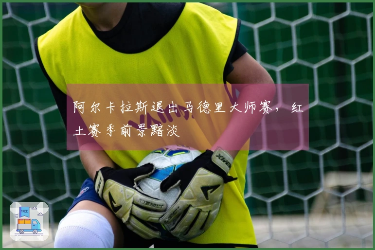 阿尔卡拉斯退出马德里大师赛，红土赛季前景黯淡