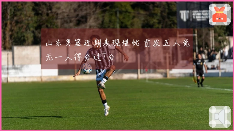 山东男篮近期表现堪忧 首发五人竟无一人得分过7分