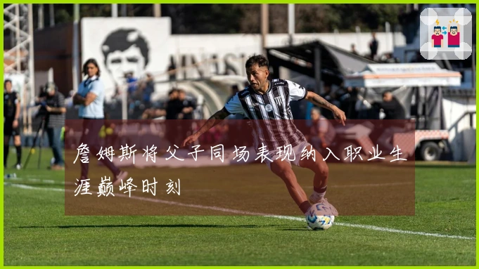 詹姆斯将父子同场表现纳入职业生涯巅峰时刻