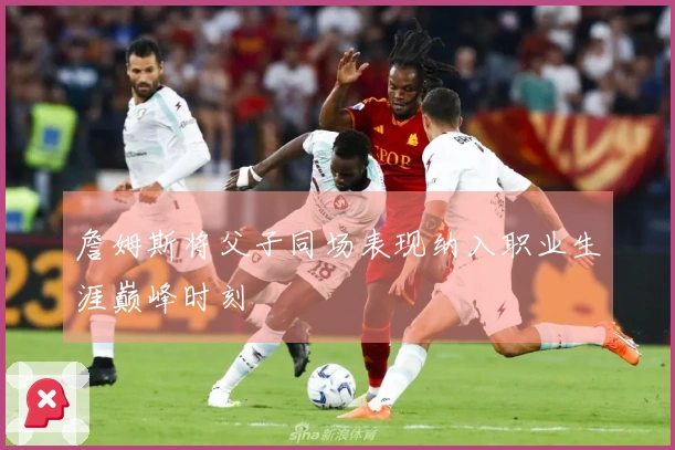 詹姆斯将父子同场表现纳入职业生涯巅峰时刻