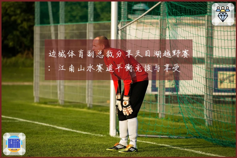 边城体育副总裁分享天目湖越野赛：江南山水赛道平衡竞技与享受