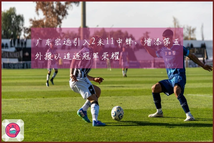 广东宏远引入2米11中锋，增添第五外援以追逐冠军荣耀