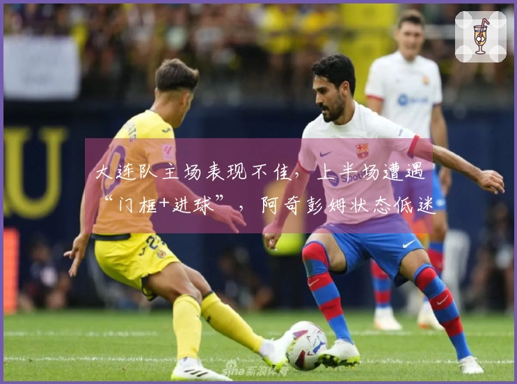 大连队主场表现不佳，上半场遭遇“门框+进球”，阿奇彭姆状态低迷